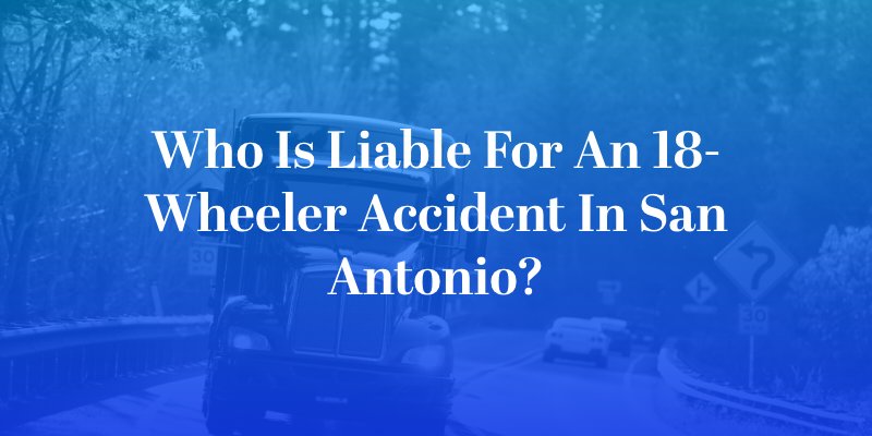 Who Is Liable for an 18-Wheeler Accident in San Antonio?