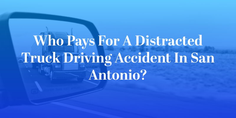 Who Pays for a Distracted Truck Driving Accident in San Antonio?