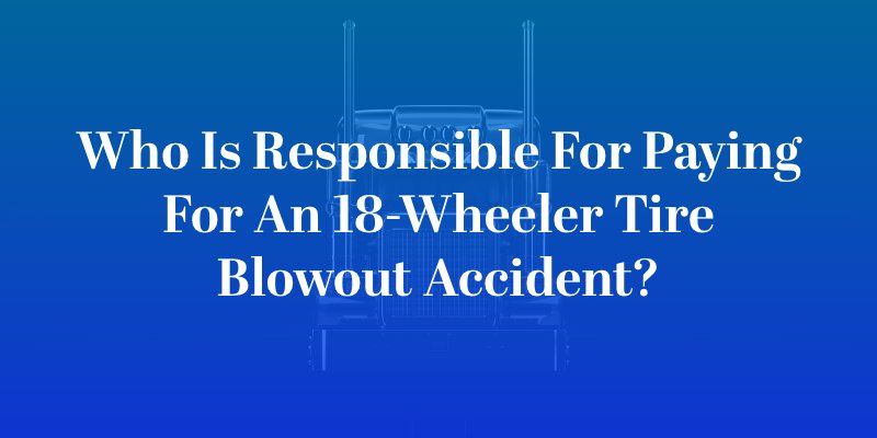 Who Is Responsible for Paying for an 18-Wheeler Tire Blowout Accident?