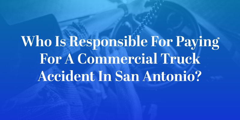 Who Is Responsible for Paying for a Commercial Truck Accident in San Antonio?