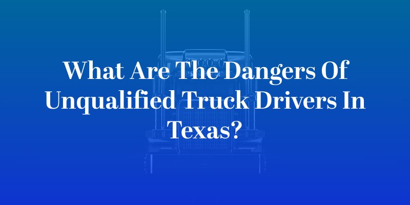What Are the Dangers of Unqualified Truck Drivers in Texas?